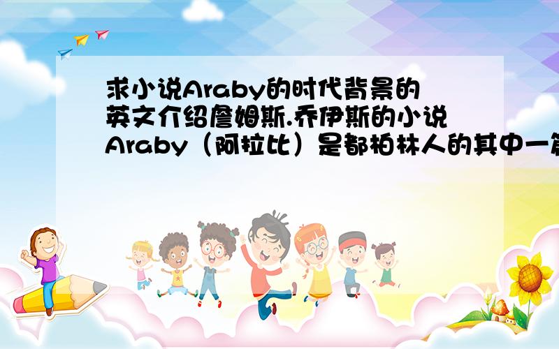 求小说Araby的时代背景的英文介绍詹姆斯.乔伊斯的小说Araby（阿拉比）是都柏林人的其中一篇,现求Araby小说写作时的时代背景介绍,要英文的啊~~急!新人分数不多,好的就给啊.