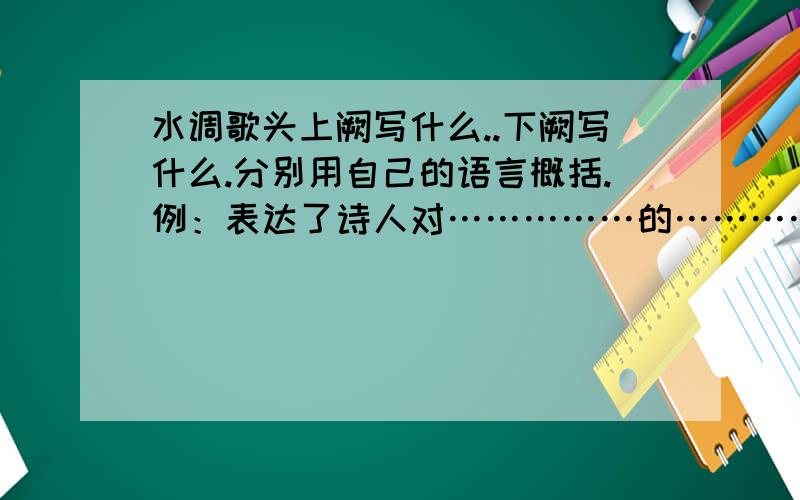 水调歌头上阙写什么..下阙写什么.分别用自己的语言概括.例：表达了诗人对……………的………….（上阕）明月几时有,把酒问青天.不知天上宫阙,今夕是何年.我欲乘风归去,又恐琼楼玉宇,