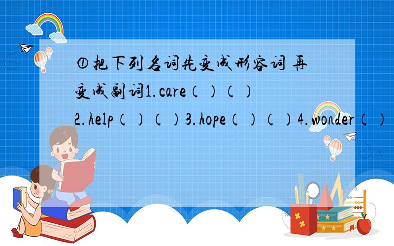 ①把下列名词先变成形容词 再变成副词1.care（）（）2.help（）（）3.hope（）（）4.wonder（）（）5.noise（）（）6.health（）（）7.luck（）（）8.shine（）（）②写出下列单词的名词形式1.perform2.s