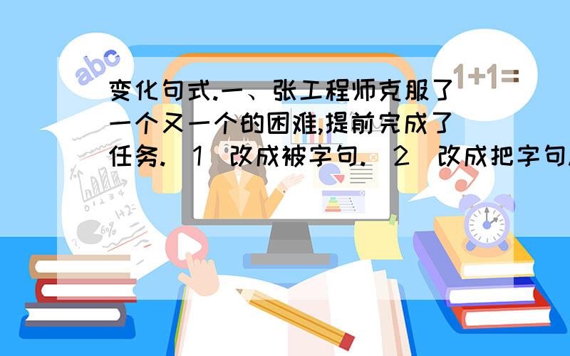 变化句式.一、张工程师克服了一个又一个的困难,提前完成了任务.（1）改成被字句.（2）改成把字句.还有,二、弹琴的正是这个脸蛋俊秀、脖子上系着红领巾的小姑娘.改成反问句.