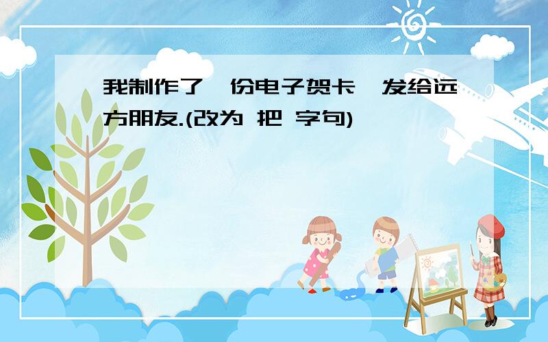 我制作了一份电子贺卡,发给远方朋友.(改为 把 字句)