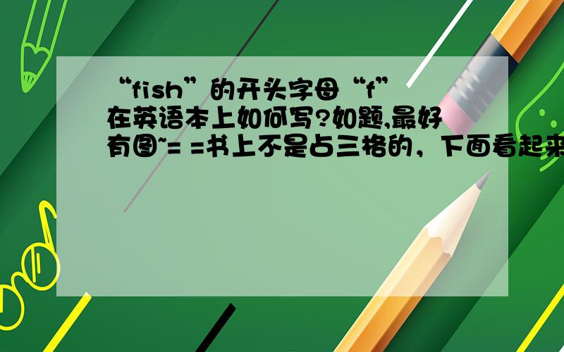 “fish”的开头字母“f”在英语本上如何写?如题,最好有图~= =书上不是占三格的，下面看起来是齐的……