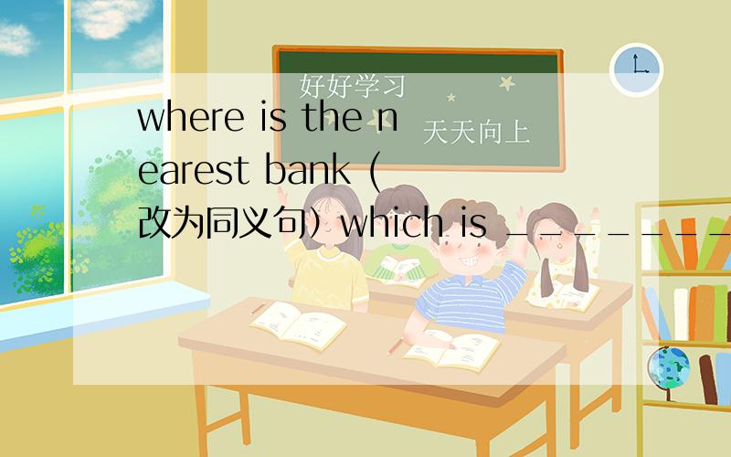 where is the nearest bank ( 改为同义句）which is _______ ________ _______ the nearest bank