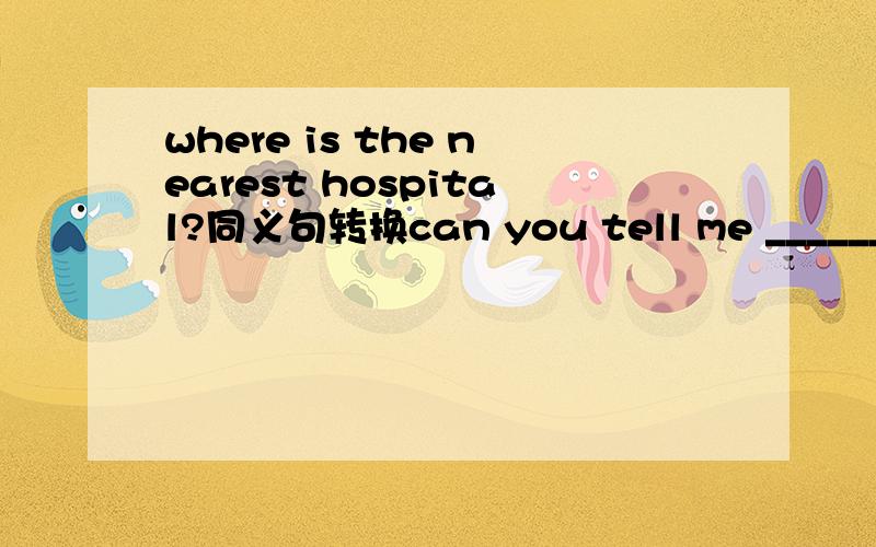 where is the nearest hospital?同义句转换can you tell me __________ __________ __________the nearest hospital?一空一词