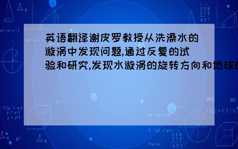 英语翻译谢皮罗教授从洗澡水的漩涡中发现问题,通过反复的试验和研究,发现水漩涡的旋转方向和地球的自转有关.化学家波义耳偶然发现盐酸会使花瓣变红,继而进行了许多试验,终于发现了