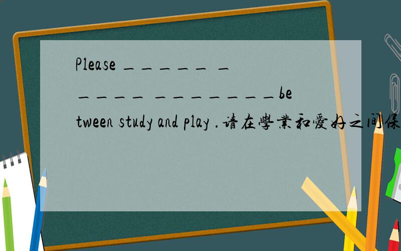 Please _____ _____ _______between study and play .请在学业和爱好之间保持平衡