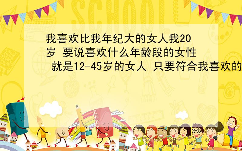 我喜欢比我年纪大的女人我20岁 要说喜欢什么年龄段的女性 就是12-45岁的女人 只要符合我喜欢的类型 我都喜欢 小女生我喜欢因为她稚嫩 年轻女子因为她开放前卫 中年妇女因为丰满性感 超