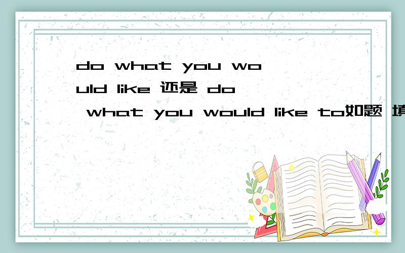 do what you would like 还是 do what you would like to如题 填空题 don't bother me do what you __ 答案是will 不是would like 想问 do what you want 或者 do what you need do what you would like 是不是后面都要加to 说成 do what you