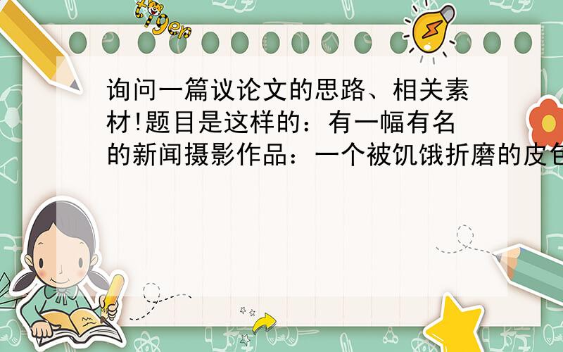 询问一篇议论文的思路、相关素材!题目是这样的：有一幅有名的新闻摄影作品：一个被饥饿折磨的皮包骨头的孩子痛苦地蜷缩着身体,在她的背后,有一只老鹰双眼放出冷酷的光芒,它正等孩子