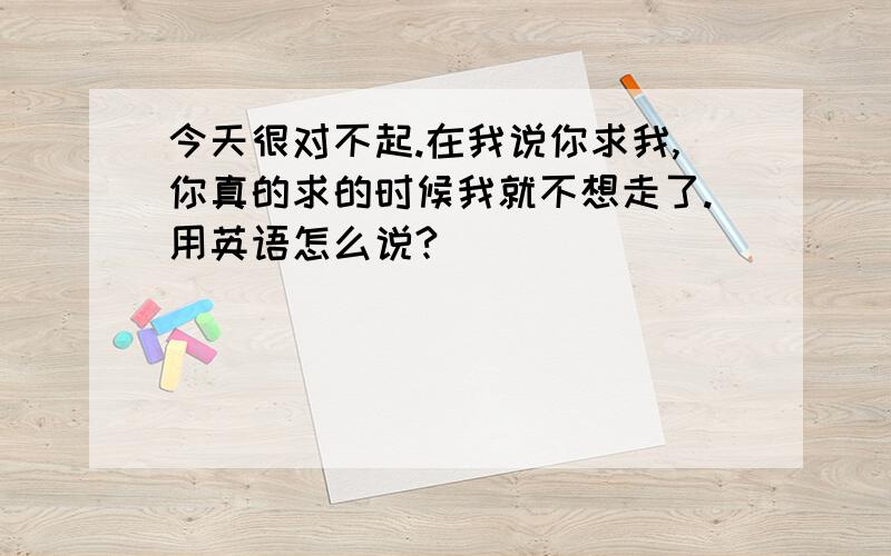 今天很对不起.在我说你求我,你真的求的时候我就不想走了.用英语怎么说?