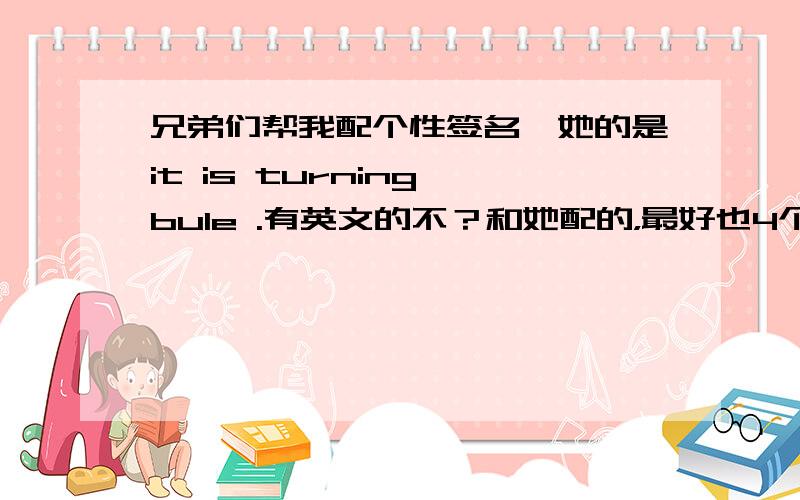 兄弟们帮我配个性签名,她的是it is turning bule .有英文的不？和她配的，最好也4个单词。呵呵