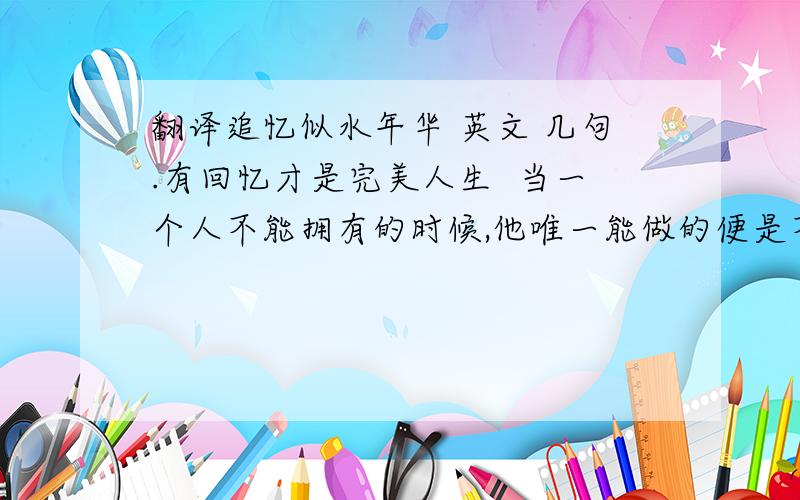 翻译追忆似水年华 英文 几句.有回忆才是完美人生  当一个人不能拥有的时候,他唯一能做的便是不要忘记  我们听到他的名字不会感到肉体的痛苦,看到他的笔迹也不会发抖,我们不会为了在街