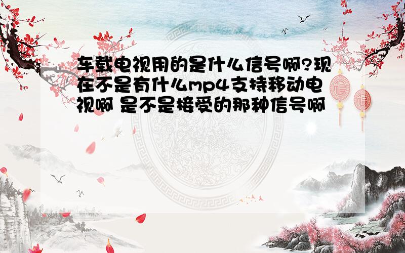 车载电视用的是什么信号啊?现在不是有什么mp4支持移动电视啊 是不是接受的那种信号啊