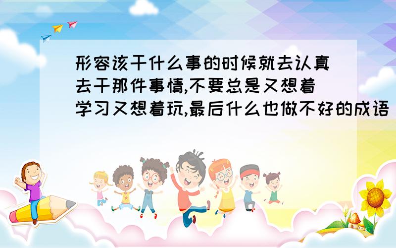 形容该干什么事的时候就去认真去干那件事情,不要总是又想着学习又想着玩,最后什么也做不好的成语