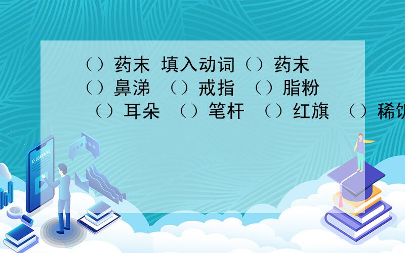 （）药末 填入动词（）药末 （）鼻涕 （）戒指 （）脂粉 （）耳朵 （）笔杆 （）红旗 （）稀饭