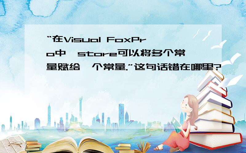 “在Visual FoxPro中,store可以将多个常量赋给一个常量.”这句话错在哪里?