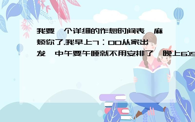 我要一个详细的作息时间表,麻烦你了.我早上7：00从家出发,中午要午睡就不用安排了,晚上6:15到家.别忘了安排吃饭的时间,作业要在9:00之前完成（如果时间紧,可以帮我调一下）,每天要抽出1