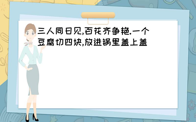 三人同日见,百花齐争艳.一个豆腐切四块,放进锅里盖上盖