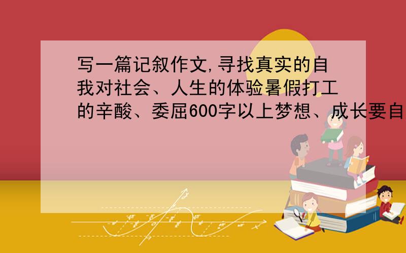 写一篇记叙作文,寻找真实的自我对社会、人生的体验暑假打工的辛酸、委屈600字以上梦想、成长要自己写的,不要网抄的哦!