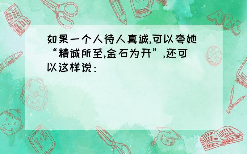 如果一个人待人真诚,可以夸她“精诚所至,金石为开”,还可以这样说：