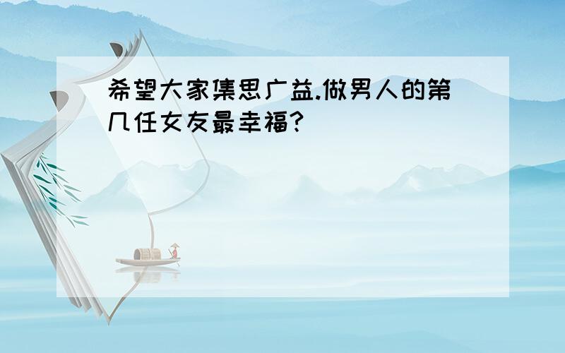 希望大家集思广益.做男人的第几任女友最幸福?