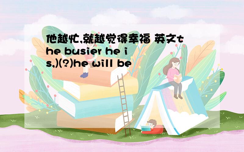 他越忙,就越觉得幸福 英文the busier he is,)(?)he will be