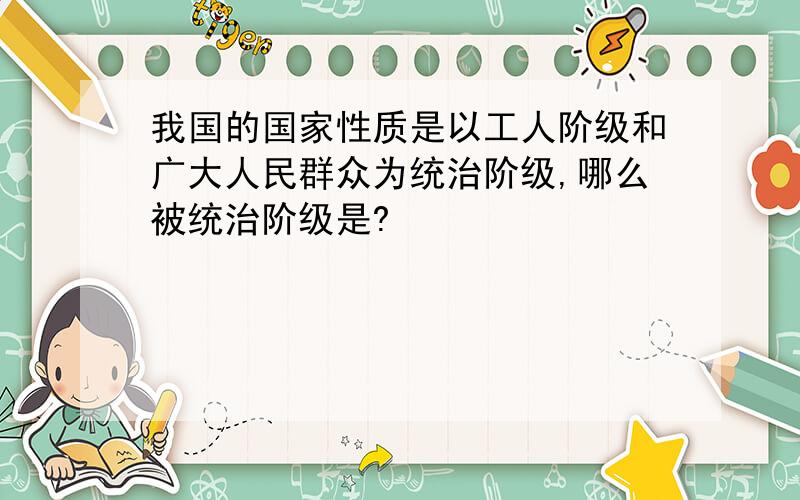 我国的国家性质是以工人阶级和广大人民群众为统治阶级,哪么被统治阶级是?