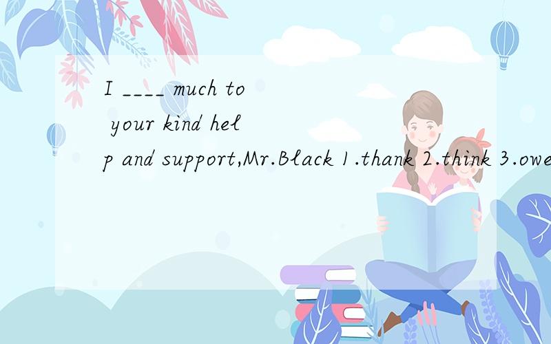 I ____ much to your kind help and support,Mr.Black 1.thank 2.think 3.owe 4.own 选哪个