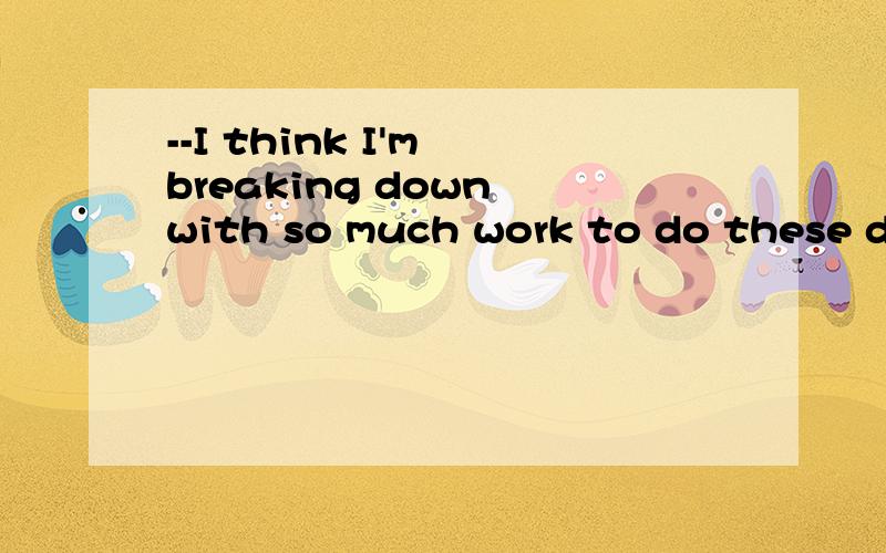 --I think I'm breaking down with so much work to do these days.--____.[A.Well,forget that.B.You'd better see a doctor.C.Oh,you should have a rest.D.I don't think so.