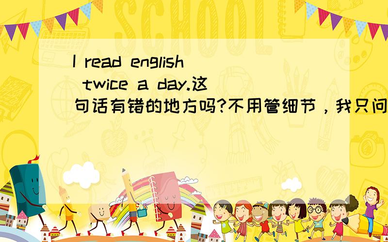 I read english twice a day.这句话有错的地方吗?不用管细节，我只问语法，用词是否正确。