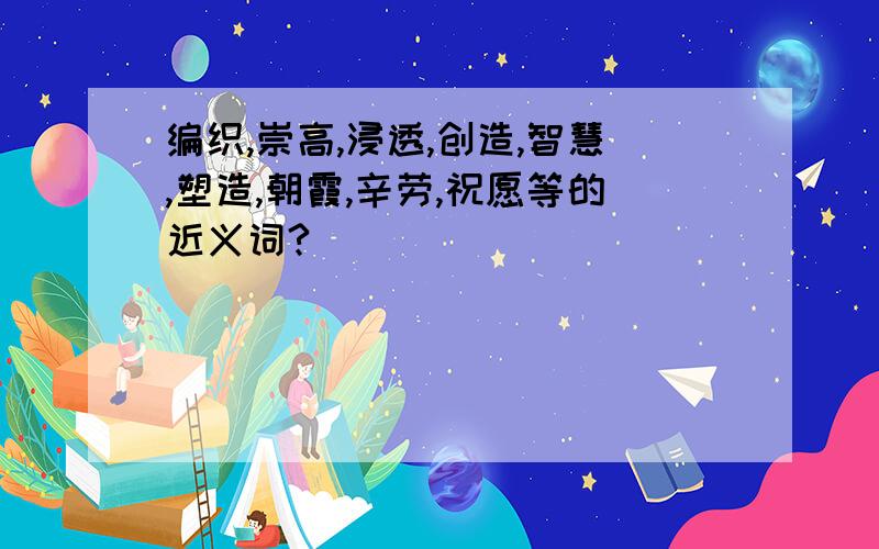 编织,崇高,浸透,创造,智慧,塑造,朝霞,辛劳,祝愿等的近义词?