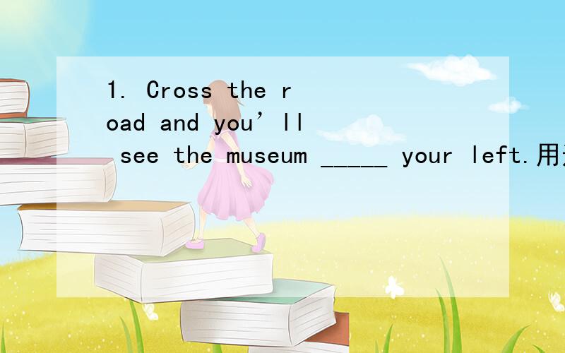 1. Cross the road and you’ll see the museum _____ your left.用适当介词填空1. Cross the road and you’ll see the museum _____ your left.2. Walk ______ the street and turn right ______ the traffic lights.3. The trains from Shanxi to Beijing u