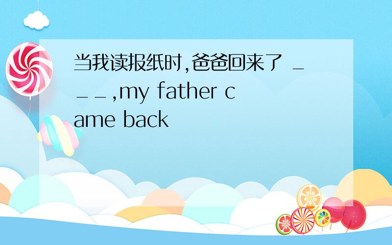 当我读报纸时,爸爸回来了 ___,my father came back