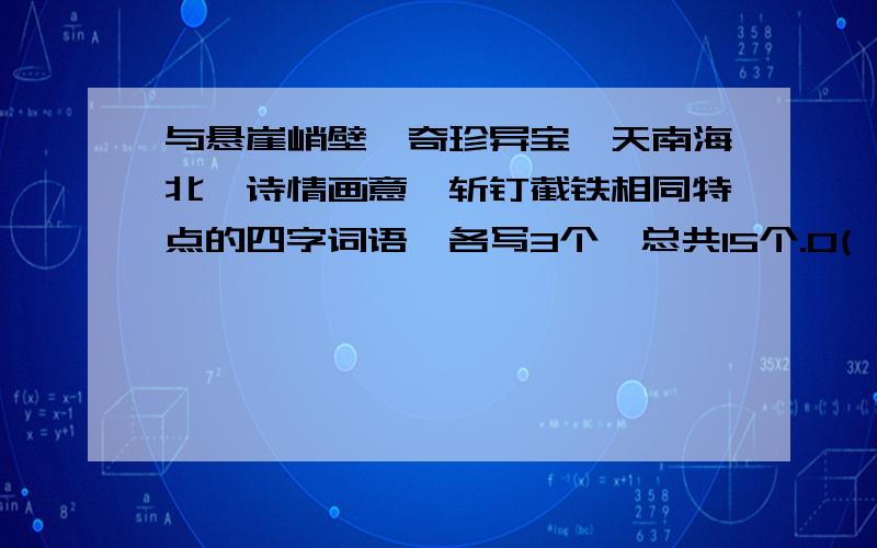 与悬崖峭壁、奇珍异宝、天南海北、诗情画意、斩钉截铁相同特点的四字词语,各写3个,总共15个.O(∩_∩)O