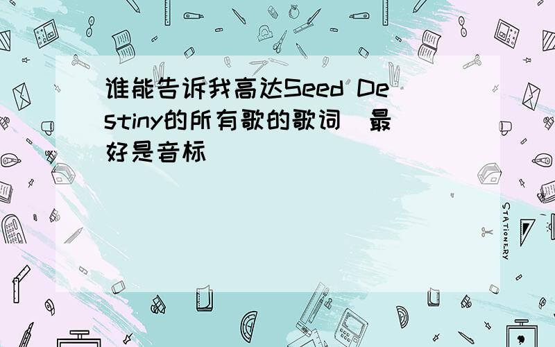 谁能告诉我高达Seed Destiny的所有歌的歌词(最好是音标)