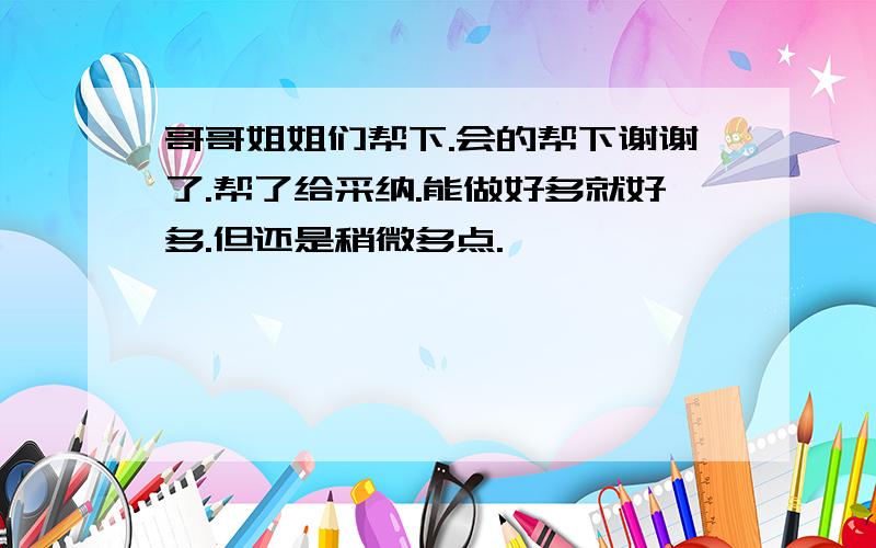 哥哥姐姐们帮下.会的帮下谢谢了.帮了给采纳.能做好多就好多.但还是稍微多点.