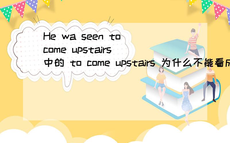 He wa seen to come upstairs 中的 to come upstairs 为什么不能看成目的状语呢?不是有to吗?这个我不理解