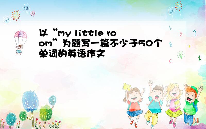 以“my little room”为题写一篇不少于50个单词的英语作文