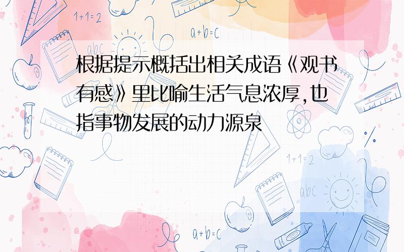 根据提示概括出相关成语《观书有感》里比喻生活气息浓厚,也指事物发展的动力源泉