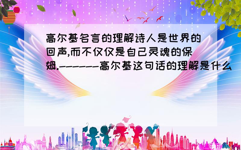 高尔基名言的理解诗人是世界的回声,而不仅仅是自己灵魂的保姆.------高尔基这句话的理解是什么  快