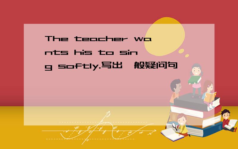 The teacher wants his to sing softly.写出一般疑问句