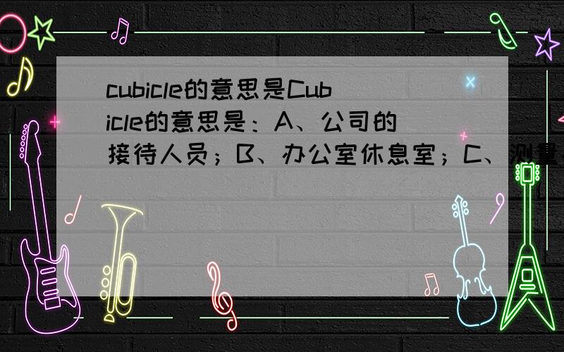 cubicle的意思是Cubicle的意思是：A、公司的接待人员；B、办公室休息室；C、测量办公室大小的度量衡；D、办公室里一个有移动墙的小型工作区.