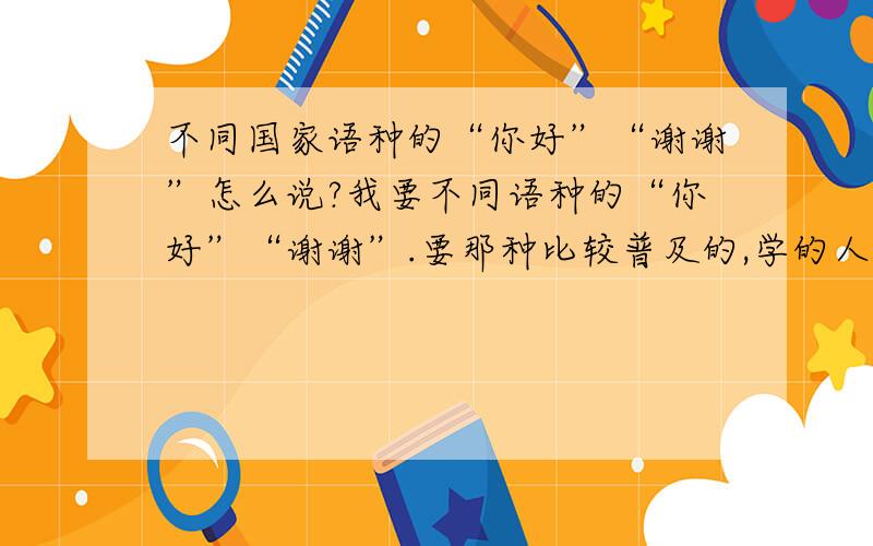 不同国家语种的“你好”“谢谢”怎么说?我要不同语种的“你好”“谢谢”.要那种比较普及的,学的人比较多的国家的语言.要中文谐音音标