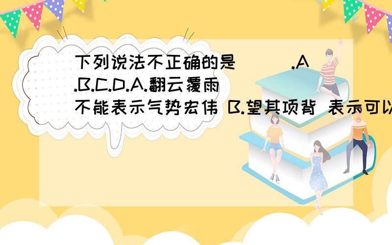 下列说法不正确的是___.A.B.C.D.A.翻云覆雨 不能表示气势宏伟 B.望其项背 表示可以赶上 C.处心积虑 是贬义词 D.光怪陆离 可以用来形容人