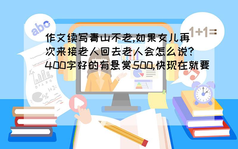 作文续写青山不老,如果女儿再次来接老人回去老人会怎么说?400字好的有悬赏500,快现在就要