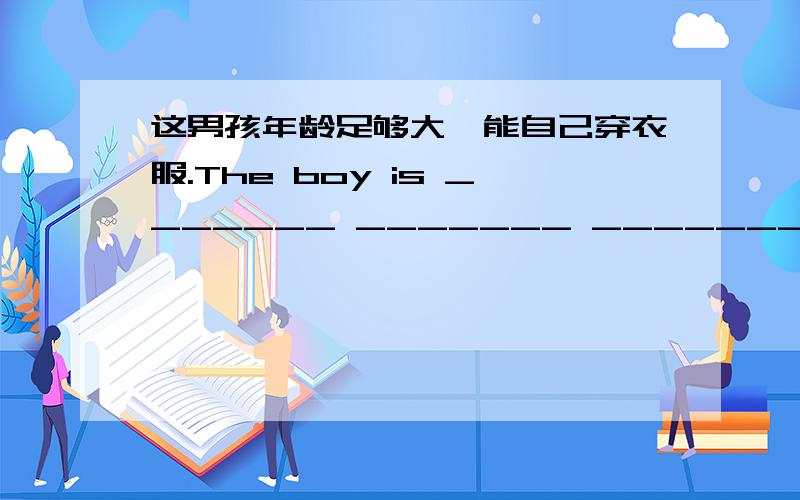 这男孩年龄足够大,能自己穿衣服.The boy is _______ _______ _______ ________ himself