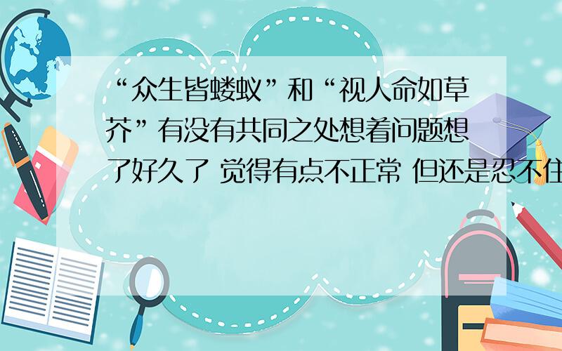 “众生皆蝼蚁”和“视人命如草芥”有没有共同之处想着问题想了好久了 觉得有点不正常 但还是忍不住问了