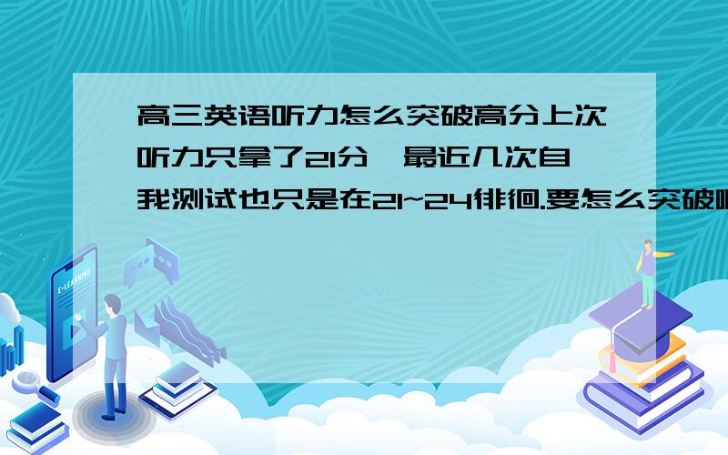 高三英语听力怎么突破高分上次听力只拿了21分,最近几次自我测试也只是在21~24徘徊.要怎么突破啊.我是男生,是比较粗心一点的,但是不至于每次都粗心吧?貌似只全对过一次.求老师学长指导