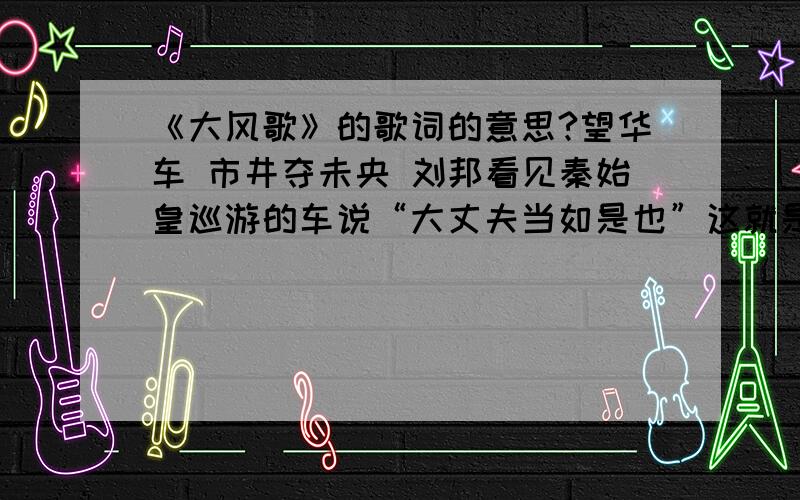 《大风歌》的歌词的意思?望华车 市井夺未央 刘邦看见秦始皇巡游的车说“大丈夫当如是也”这就是望华车.市井指的是他是小人物,未央指的是汉代的未央宫,是刘邦修建的皇宫.尘沙起 鸿门