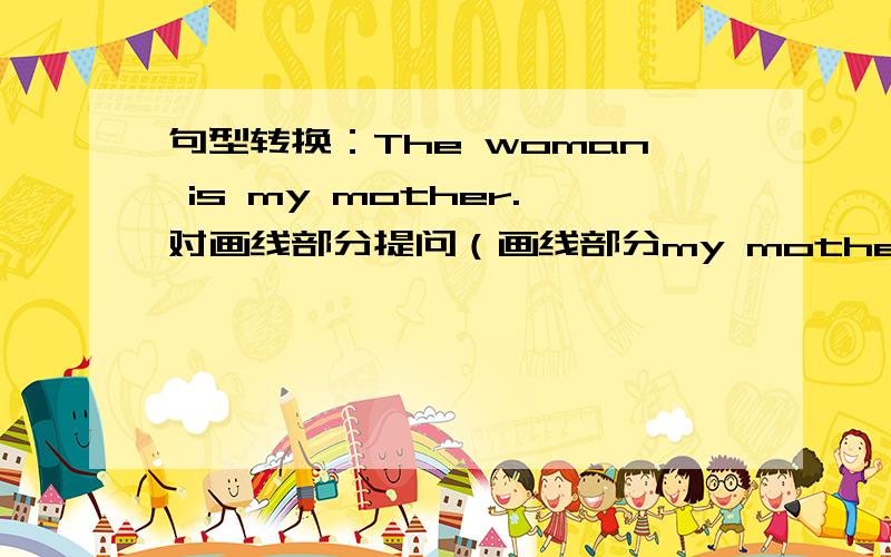 句型转换：The woman is my mother.对画线部分提问（画线部分my mother）句型转换：The woman is my mother.对画线部分提问（画线部分my mother）（）（）the woman?